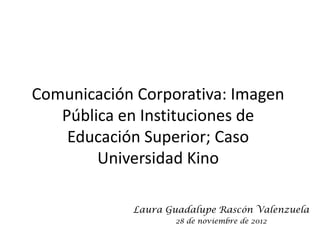 Comunicación Corporativa: Imagen
   Pública en Instituciones de
    Educación Superior; Caso
        Universidad Kino

            Laura Guadalupe Rascón Valenzuela
                   28 de noviembre de 2012
 