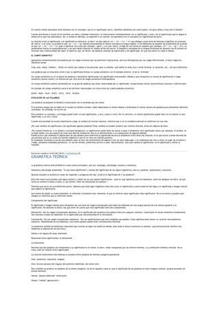 En nuestra mente asociamos estos fonemas con un concepto, que es su significado: perro, 'mamífero doméstico de cuatro patas, con gran olfato y muy leal al hombre'.

Cuando percibimos a través de los sentidos una idea o realidad (referente), la relacionamos inmediatamente con su significado, y este, con el significante que le asigna el
idioma en el que nos expresamos. Así, si vemos un dálmata, un pequinés o un caniche, los asociamos con el concepto y el significante de perro.

La relación entre el significante y el significado es arbitraria, es decir: no hay nada en /p/ + /e/ + /rr/ + /o/ que obligue a esta serie de fonemas a significar el concepto
de ‗perro‘; y al revés. La prueba es que /d/ + /o/ + /g/ expresa exactamente el mismo concepto en lengua inglesa. Si los hablantes de español nos pusiéramos de acuerdo
en que /p/ + /e/ + /rr/ + /o/ pase a significar otra cosa (por ejemplo, ‗gato‘), y en que ‗perro‘ se diga de otra forma en español (por ejemplo, /d/ + /o/ + /g/ + /o/), no
tardaríamos mucho en acostumbrarnos; y los que menos notarían el cambio serían los perros. El lingüista o estudioso de la lengua Ferdinand de Saussure fue el primero en
formular esta ‗arbitrariedad del signo‘ al observar que, de hecho, las palabras cambian de significante y de significado, sin que ello altere en nada el objeto.

EL CAMPO SEMÁNTICO

Agrupamos semánticamente las palabras por los rasgos comunes que nos permiten relacionarlas, pero las distinguimos por sus rasgos diferenciales. A estos rasgos los
llamamos semas.

Casa, piso, choza, chabola... tienen en común que cobijan a las personas; pero su tamaño, que habite en ellas una o varias familias, su situación, etc., las hace diferentes.

Las palabras que se relacionan entre sí por su significado forman un campo semántico; en el ejemplo anterior, el de la ‘vivienda‘.

Un campo semántico es un conjunto de palabras o elementos significantes con significados relacionados, debido a que comparten un núcleo de significación o rasgo
semántico (sema) común y se diferencian por otra serie de rasgos semánticos distinguidores.

Un campo semántico estaría constituido por un grupo de palabras que están relacionadas por su significado, compartiendo ciertas características comunes o referenciales.

Un ejemplo de campo semántico sería el de términos relacionados con muro entre los cuales podemos encontrar:

pared - tapia - muro - pretil - cerca - verja - muralla

EVOLUCIÓN DE LAS PALABRAS

Las palabras acompañan al hombre y evolucionan con la sociedad que las utiliza.

Si la primera lengua que se habló en el mundo no hubiera variado, todos hablaríamos el mismo idioma y tendríamos el mismo número de palabras para denominar idénticos
conceptos. Sin embargo, no ocurre así.

Para nombrar un concepto, una lengua puede tener un solo significante, y otra, cuatro o cinco. Por el contrario, un mismo significante puede tener en un idioma un solo
significado, y en otro, varios.

Cuando una sociedad da mucha importancia a algo, lo nombra de muchas maneras, mientras que si no lo considera esencial se conforma con una sola.

¿Por qué cambian de significante o de significado algunas palabras? Estos cambios se pueden producir por motivos diversos; estos son algunos de ellos:

 Por razones históricas: si un objeto o concepto desaparece, su significante puede dejar de usarse o pasar a denominar otro significado nuevo; por ejemplo, el alcohol, en
la edad media, era una especie de rímel que dejó de emplearse; hoy es un desinfectante o un componente de algunas bebidas.
Puede ocurrir que tomemos el significante de una palabra para referirnos al significado de otra al establecer entre ellas una relación; es lo que ocurre cuando decimos de
una persona que es un cerdo (en sentido negativo) o que es un cielo (en sentido positivo).
En ocasiones, evitamos el uso de una palabra, para no herir los sentimientos de alguien o por ser poco adecuada, y la cambiamos por otra u otras: en lugar de sirvienta o
criada, utilizamos empleada doméstica; en vez de retrete, preferimos servicio o aseo. Naturalmente, esto solo cambia el significante, no el significado y menos la
realidad.



Escrito por creadis el 16/03/2011 00:24 | Comentarios (0)

GRAMÁTICA TEÓRICA

La gramática teórica está dividida en cuatro áreas principales, que son: fonología, morfología, sintaxis y semántica.

Semántica (del griego semantikos, ―lo que tiene significado‖), estudio del significado de los signos lingüísticos; esto es, palabras, expresiones y oraciones.

Quienes estudian la semántica tratan de responder a preguntas del tipo "¿Cuál es el significado de X (la palabra)?".

Para ello tienen que estudiar qué signos existen y cuáles son los que poseen significación —esto es, qué significan para los hablantes, cómo los designan (es decir, de qué
forma se refieren a ideas y cosas), y, por último, cómo los interpretan los oyentes—.

Tenemos que partir de una definición previa. Sabemos que todo signo lingüístico tiene dos caras: el significante o parte material del signo y el significado o imagen mental
que sugiere el significante.

Aun hemos de añadir un nuevo elemento: el referente o elemento real, existente, al que se refieren tanto significado como significante. No es lo mismo la palabra que
designa un referente que el referente mismo.

Componentes del significado

El significado o imagen mental está compuesto por una serie de rasgos conceptuales que todos los hablantes de una lengua asocian de una manera general a un
significante. No obstante lo dicho, hay que tener en cuenta que este significado tiene dos componentes:

Denotación. Son los rasgos conceptuales objetivos. Es el significado que presenta una palabra fuera de cualquier contexto. Constituyen el núcleo semántico fundamental.
Son comunes a todos los hablantes. Es el significado que encontraremos en el diccionario

Connotación. Son los rasgos conceptuales subjetivos. Son las significaciones que lleva añadidas una palabra. Estas significaciones tienen un carácter marcadamente
subjetivo. Dependiendo de los hablantes, una misma palabra puede tener connotaciones distintas.

La semántica estudia las diferentes relaciones que contrae un signo con todos los demás, pues todo el léxico constituye un sistema, cuya estructuración facilita a los
hablantes la adquisición de ese léxico.

Vamos a ver alguna de estas relaciones.

Relaciones entre significantes: la homonimia

La homonimia

Decimos que dos palabras son homónimas si su significante es el mismo; es decir, están compuestas por los mismos fonemas, o su realización fonética coincide. No se
trata, pues de relación entre significados.

La relación homonímica más habitual se produce entre palabras de distinta categoría gramatical:

Vino: sustantivo, masculino, singular

Vino: tercera persona del singular del pretérito indefinido, del verbo venir

Pero también se produce en palabras de la misma categoría. Se da en aquellos casos en que el significado de las palabras no tiene ninguna relación, porque proceden de
étimos distintos.

Hinojo: "planta medicinal‖ (finoculum)

Hinojo: ―rodilla‖ (genuculum )
 