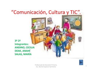 “Comunicación, Cultura y TIC”.



 3º 2ª
 Integrantes:
 ANDINO, CECILIA
 DEAK, ANAHÍ
 SALAS, MARÍA


                   Profesorado de Educación Primaria.
                                                        1
                     Esc. Normal Superior Sarmiento
 