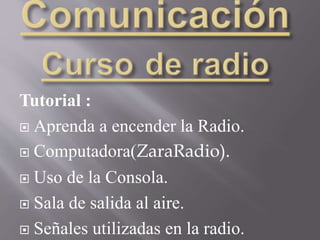 Tutorial :
 Aprenda a encender la Radio.
 Computadora(ZaraRadio).
 Uso de la Consola.
 Sala de salida al aire.
 Señales utilizadas en la radio.
 