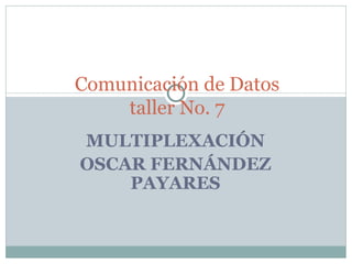 MULTIPLEXACIÓN OSCAR FERNÁNDEZ PAYARES Comunicación de Datos taller No. 7 