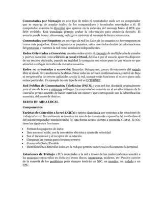 Conmutadas por Mensaje: en este tipo de redes el conmutador suele ser un computador
que se encarga de aceptar tráfico de los computadores y terminales conectados a él. El
computador examina la dirección que aparece en la cabecera del mensaje hacia el DTE que
debe recibirlo. Esta tecnología permite grabar la información para atenderla después. El
usuario puede borrar, almacenar, redirigir o contestar el mensaje de forma automática.
Conmutadas por Paquetes: en este tipo de red los datos de los usuarios se descomponen en
trozos más pequeños. Estos fragmentos o paquetes, estás insertados dentro de informaciones
del protocolo y recorren la red como entidades independientes.
Redes Orientadas a Conexión: en estas redes existe el concepto de multiplexión de canales
y puertos conocido como circuito o canal virtual, debido a que el usuario aparenta disponer
de un recurso dedicado, cuando en realidad lo comparte con otros pues lo que ocurre es que
atienden a ráfagas de tráfico de distintos usuarios.
Redes no orientadas a conexión: llamadas Datagramas, pasan directamente del estado
libre al modo de transferencia de datos. Estas redes no ofrecen confirmaciones, control de flujo
ni recuperación de errores aplicables a toda la red, aunque estas funciones si existen para cada
enlace particular. Un ejemplo de este tipo de red es INTERNET.
Red Publica de Conmutación Telefónica (PSTN) : esta red fue diseñada originalmente
para el uso de la voz y sistemas análogos. La conmutación consiste en el establecimiento de la
conexión previo acuerdo de haber marcado un número que corresponde con la identificación
numérica del punto de destino.
REDES DE AREA LOCAL
Componentes
Tarjetas de Conexión a la red (NIC’s) : tarjeta electrónica que conectan a las estaciones de
trabajo a la red. Normalmente se insertan en una de las ranuras de expansión del motherboard
del microcomputador suministrando de esta forma acceso directo a memoria (DMA). El NIC
tiene las siguientes funciones:
•   Forman los paquetes de datos
•   Dan acceso al cable, con la conversión eléctrica y ajuste de velocidad
•   Son el transmisor y el receptor de la estación
•   Chequean las tramas para chequear errores
•   Conversión Serie/Paralelo
•   Identificación o dirección única en la red que permite saber cual es físicamente la terminal

Estaciones de Trabajo : PC’s conectadas a la red a través de las cuales podemos acceder a
los recursos compartidos en dicha red como discos, impresoras, modems, etc. Pueden carecer
de la mayoría de los periféricos pero siempre tendrán un NIC, un monitor, un teclado y un
CPU.
 