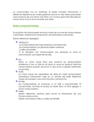 La conectividad nos ha facilitado el poder transferir información a
diferentes dispositivos los cuales podemos usar en la vida diaria para poder
comunicarnos de una forma más fácil y sin muchos gastos.De ella derivan
ramas como lo es la comunicación por redes .
Redes computacionales
Es el patrón de interconexión entre los nodos de una red de computadoras
o servidores, mediante la combinación de estándares y protocolos.
Existen diferentes topologías:
Jerárquica
La Computadora de mayor jerarquía controla la red.
Las Computadoras con jerarquía suelen ocasionar
“cuellos de botella”
Si se estropea una Computadora con jerarquía se corta la
comunicación que depende de ella.
Bus
Existe un único canal físico que conecta las computadoras
problemas si hay un fallo en el canal (a veces se duplica) todas las
computadoras pueden escuchar lo que envía cualquier ordenador
conectado.
Anillo
Un único canal con repetidores de señal en cada computadora
(retardo).La información viaja en un sentido del anillo diferentes
modos de conexión: escucha,transmite, cortocircuito
Estrella
Las Computadoras se conectan a un HUB o Concentrador. El
concentrador controla el acceso al medio físico. Es fácil agregar o
quitar computadoras.
Malla
Existen diferentes caminos para enviar la información de una
Computadora a otra.
Fiable, inmunidad a fallos y cuellos de botella
 
