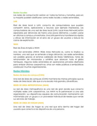 Redes locales
Las redes de computación existen en todas las formas y tamaños, pero en
su mayoría pueden clasificarse como redes locales o redes extendidas.
LAN
Red de área local o LAN, conjunto de computadoras que pueden
compartir datos, aplicaciones y recursos (por ejemplo impresoras). Las
computadoras de una red de área local (LAN, Local Area Network) están
separadas por distancias de hasta unos pocos kilómetros, y suelen usarse
en oficinas o campus universitarios. Una LAN permite la transferencia rápida
y eficaz de información en el seno de un grupo de usuarios y reduce los
costos de explotación.
WAN
Red de Área Amplia o WAN
Una red extendida (WAN: Wide Area Network) es, como lo implica su
nombre, una red que se extiende a larga distancia. Las redes extendidas
son posibles gracias al extenso cableado de líneas telefónicas, torres de
retransmisión de microondas y satélites que abarcan todo el globo
terráqueo. Algunas redes extendidas en operaciones privadas diseñadas
para enlazar oficinas corporativas; otras son redes públicas o semipúblicas
usadas por muchas organizaciones.
Redes hibridas
Redes de área de campus (CAN)
Una red de área de campues (CAN) mantiene los mismos principios que as
redes de área local, sólo que a una escala más grande y diversificaa.
REDES DE ÁREA METROPOITANA (MAN)
La red de área metropolitana es una red de gran escala que conecta
múltiples redes LAN corporativas. Las MAN no le pertenecen a una sola
organización; sus dispositivosy equipos de comunicación normanente son
mantenidos por un grupo o un proveedor individual de reedes que vende
sus servicios de trabajo.
REDES DE ÁREA DE HOGAR (HAN)
Una red de área de hogar es una red que esta dentro del hogar del
ususario que conecta a los dispositivos de una persona.
 