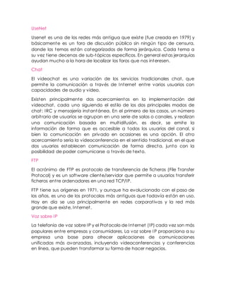 UseNet
Usenet es una de los redes más antigua que existe (fue creada en 1979) y
básicamente es un foro de discusión público sin ningún tipo de censura,
donde los temas están categorizados de forma jerárquica. Cada tema a
su vez tiene decenas de sub-tópicos específicos. En general estas jerarquías
ayudan mucho a la hora de localizar los foros que nos interesen.
Chat
El videochat es una variación de los servicios tradicionales chat, que
permite la comunicación a través de Internet entre varios usuarios con
capacidades de audio y video.
Existen principalmente dos acercamientos en la implementación del
videochat, cada uno siguiendo el estilo de los dos principales modos de
chat: IRC y mensajería instantánea. En el primero de los casos, un número
arbitrario de usuarios se agrupan en una serie de salas o canales, y realizan
una comunicación basada en multidifusión, es decir, se emite la
información de forma que es accesible a todos los usuarios del canal, si
bien la comunicación en privado en ocasiones es una opción. El otro
acercamiento sería la videoconferencia en el sentido tradicional, en el que
dos usuarios establecen comunicación de forma directa, junto con la
posibilidad de poder comunicarse a través de texto.
FTP
El acrónimo de FTP es protocolo de transferencia de ficheros (File Transfer
Protocol) y es un software cliente/servidor que permite a usuarios transferir
ficheros entre ordenadores en una red TCP/IP.
FTP tiene sus orígenes en 1971, y aunque ha evolucionado con el paso de
los años, es uno de los protocolos más antiguos que todavía están en uso.
Hoy en día se usa principalmente en redes corporativas y la red más
grande que existe, Internet.
Voz sobre IP
La telefonía de voz sobre IP y el Protocolo de Internet (IP) cada vez son más
populares entre empresas y consumidores. La voz sobre IP proporciona a su
empresa una base para ofrecer aplicaciones de comunicaciones
unificadas más avanzadas, incluyendo videoconferencias y conferencias
en línea, que pueden transformar su forma de hacer negocios.
 