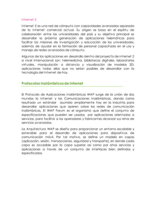 Internet 2
Internet 2 es una red de cómputo con capacidades avanzadas separada
de la Internet comercial actual. Su origen se basa en el espíritu de
colaboración entre las universidades del país y su objetivo principal es
desarrollar la próxima generación de aplicaciones telemáticas para
facilitar las misiones de investigación y educación de las universidades,
además de ayudar en la formación de personal capacitado en el uso y
manejo de redes avanzadas de cómputo.
Algunas de las aplicaciones en desarrollo dentro del proyecto de Internet 2
a nivel internacional son: telemedicina, bibliotecas digitales, laboratorios
virtuales, manipulación a distancia y visualización de modelos 3D;
aplicaciones todas ellas que no serían posibles de desarrollar con la
tecnología del Internet de hoy.
Protocolos inalámbricosde internet
El Protocolo de Aplicaciones Inalámbricas WAP surge de la unión de dos
mundos la Internet y las Comunicaciones Inalámbricas, dando como
resultado un estándar asumido ampliamente hoy en la industria para
desarrollar aplicaciones que operen sobre las redes de comunicación
inalámbricas. El WAP Forum es el organismo que define el conjunto de
especificaciones que pueden ser usadas por aplicaciones orientadas a
servicios, para facilitar a los operadores y fabricantes alcanzar sus retos de
servicios avanzados.
La Arquitectura WAP se diseño para proporcionar un entorno escalable y
extensible para el desarrollo de aplicaciones para dispositivos de
comunicación móvil. Por tal motivo, se define un modelo en capas
(aplicación, sesión, transacciones, seguridad y transporte), en donde cada
capa es accesible por la capa superior así como por otros servicios y
aplicaciones a través de un conjunto de interfaces bien definidos y
especificados.
 