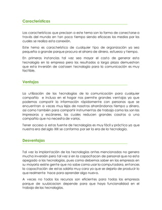 Características
Las características que precisan a este tema son la forma de conectarse a
través del mundo en tan poco tiempo siendo eficaces los medios por los
cuales se realiza esta conexión.
Este tema es característico de cualquier tipo de organización ya sea
pequeña o grande porque procura el ahorro de dinero, esfuerzo y tiempo.
En primeras instancias tal vez sea mayor el costo de generar esta
tecnología en la empresa pero los resultados a largo plazo demuestran
que esta inversión de costosen tecnología para la comunicación es muy
factible.
Ventajas
La utilización de las tecnologías de la comunicación para cualquier
compañía e incluso en el hogar nos permite grandes ventajas ya que
podemos compatir la información rápidamente con personas que se
encuentran a veces muy lejos de nosotros ahorrándonos tiempo y dinero,
asi como también para compartir instrumentos de trabajo como los son las
impresoras y escáneres, los cuales reducen grandes cosotos a una
compañía que no necesita de varios.
Tener acceso a estas fuente de tecnologías es muy fácil y práctico ya que
nuestra era del siglo XXI se conforma por ser la era de la tecnología.
Desventajas
Tal vez la implantación de las tecnologías antes mencionadas no genera
mucha inversión pero tal vez si en la capacitacon de personal que no esta
apegado a las tecnologías, pues como debemos saber en las empresas en
su mayoría existe gente que no sabe como usar la computadora, entonces
la capacitación de estas saldría muy cara ya que se dejaría de producir lo
que realmente hace para aprender algo nuevo.
A veces no todos los recursos son eficientes para todas las empresas
porque de suubicacion depende para que haya funcionalidad en el
trabajo de las tecnologías.
 