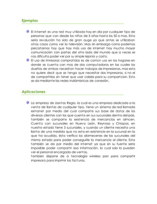 Ejemplos
El internet es una red muy utilizada hoy en dia por cualquier tipo de
personas que van desde los niños de 5 años hasta los 50 o mas. Esta
seria revolución ha sido de gran auge ya que antes se utilizaban
otras cosas como ver la televisión. Mas sin embargo como podemos
percatarnos hoy que hay más uso de internet hay mucho mayor
comunicación con partes del otro lado del mundo que a veces se
nos dificulta poder ver por su simple lejanía y costo.
El uso de imresoras compratidas es de común uso en los hogares en
donde se cuenta con mas de dos computadoras en las cuales los
dueños de ambas necesitan hacer trabajos de impresionas, mas esto
no quiere decir que se tenga que necesitar dos impresoras, si no el
de compartirlas sin tener que usar cables para su compartcion. Esto
se da mediante las redes inalámbricas de conexión.
Aplicaciones
La empresa de Llantas Regio, la cual es una empresa dedicada a la
venta de llantas de cualquier tipo, tiene un sistema de red llamado
extranet por medio del cual comparte sus base de datos de los
diversos clientes con los que cuenta en sus sucursales dentro del país,
también se comparte la existencia de mercancías en almcen.
Cuenta con sucursales en Nuevo León, Reynosa y Chiapas, en
nuestro estado tiene 3 sucursales, y cuando un cliente necesita una
llanta de una medida que no esta en existencia en la sucursal en la
que ha acudido, ésta verifica los alamecenes de las sucursales del
mismo estado para poder conseguirle la mercancía al cliente. Esta
también se da por medio del internet ya que sin su fuente sería
imposible poder compartir esa información, la cual solo la pueden
ver el personal encargado de ventas.
tambien dispone de a tecnología wireless pan para compartir
impresora para imprimir las facturas.
 