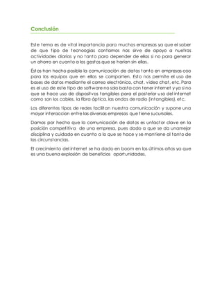 Conclusión
Este tema es de vital importancia para muchas empresas ya que el saber
de que tipo de tecnoogias contamos nos sirve de apoyo a nuetras
actividades diarias y no tanto para depender de ellas si no para generar
un ahorro en cuanto a los gastos que se harian sin ellas.
Éstas han hecho posible la comunicación de datos tanto en empresas coo
para los equipos que en ellas se comparten. Esto nos permite el uso de
bases de datos mediante el correo electrónico, chat, video chat, etc. Para
es el uso de este tipo de software no solo basta con tener internet y ya si no
que se hace uso de dispositvos tangibles para el posterior uso del internet
como son los cables, la fibra óptica, las ondas de radio (intangibles), etc.
Los diferentes tipos de redes facilitan nuestra comunicación y supone una
mayor interaccion entre las diversas empresas que tiene sucursales.
Damos por hecho que la comunicación de datos es unfactor clave en la
posición competitiva de una empresa, pues dado a que se da unamejor
disciplina y cuidado en cuanto a lo que se hace y se mantiene al tanto de
las circunstancias.
El crecimiento del internet se ha dado en boom en los últimos años ya que
es una buena explosión de beneficios oportunidades.
 