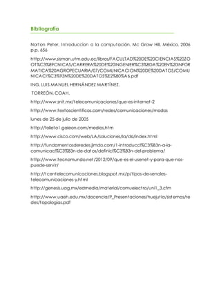 Bibliografía
Norton Peter, Introduccion a la computación, Mc Graw Hill, México, 2006
p.p. 656
http://www.sisman.utm.edu.ec/libros/FACULTAD%20DE%20CIENCIAS%20ZO
OT%C3%89CNICAS/CARRERA%20DE%20INGENIER%C3%8DA%20EN%20INFOR
MATICA%20AGROPECUARIA/07/COMUNICACION%20DE%20DATOS/COMU
NICACI%C3%93N%20DE%20DATOS%E2%80%A6.pdf
ING. LUIS MANUEL HERNÁNDEZ MARTÍNEZ.
TORREÓN, COAH.
http://www.snit.mx/telecomunicaciones/que-es-internet-2
http://www.textoscientificos.com/redes/comunicaciones/modos
lunes de 25 de julio de 2005
http://folleto1.galeon.com/medios.htm
http://www.cisco.com/web/LA/soluciones/la/dsl/index.html
http://fundamentosderedes.jimdo.com/1-introducci%C3%B3n-a-la-
comunicaci%C3%B3n-de-datos/definici%C3%B3n-del-problema/
http://www.tecnomundo.net/2012/09/que-es-el-usenet-y-para-que-nos-
puede-servir/
http://tcentelecomunicaciones.blogspot.mx/p/tipos-de-senales-
telecomunicaciones-y.html
http://genesis.uag.mx/edmedia/material/comuelectro/uni1_3.cfm
http://www.uaeh.edu.mx/docencia/P_Presentaciones/huejutla/sistemas/re
des/topologias.pdf
 