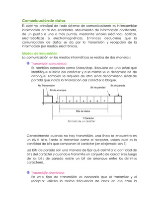 Comunicaciónde datos
El objetivo principal de todo sistema de comunicaciones es int ercambiar
información entre dos entidades. Movimiento de información codificada,
de un punto a uno o más puntos, mediante señales eléctricas, ópticas,
electroópticas o electromagnéticas. Entonces deducimos que la
comunicación de datos se da por la transmisión y recepción de la
información por medios electrónicos.
Modos de transmisión
La comunicación en los medios informáticos se realiza de dos maneras:
Transmisión asincrónica
Es también conocida como Stara/stop. Requiere de una señal que
identifique el inicio del carácter y a la misma se la denomina bit de
arranque. También se requiere de otra señal denominada señal de
parada que indica la finalización del carácter o bloque.
Generalmente cuando no hay transmisión, una línea se encuentra en
un nivel alto. Tanto el transmisor como el receptor, saben cual es la
cantidad de bits que componen el carácter (en el ejemplo son 7).
Los bits de parada son una manera de fijar qué delimita la cantidad de
bits del carácter y cuando e transmite un conjunto de caracteres, luego
de los bits de parada existe un bit de arranque entre los distintos
caracteres.
Transmisión sincrónica
En este tipo de transmisión es necesario que el transmisor y el
receptor utilicen la misma frecuencia de clock en ese caso la
 