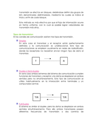 transmisión se efectúa en bloques, debiéndose definir dos grupos de
bits denominados delimitadores, mediante los cuales se indica el
inicio y el fin de cada bloque.
Este método es más efectivo por que el flujo de información ocurre
en forma uniforme, con lo cual es posible lograr velocidades de
transmisión más altas.
Tipos de transmision
En los canales de comunicación existen tres tipos de transmisión.
Simplex
En este caso el transmisor y el receptor están perfectamente
definidos y la comunicación es unidireccional. Este tipo de
comunicaciones se emplean usualmente en redes de radiodifusión,
donde los receptores no necesitan enviar ningún tipo de dato al
transmisor.
Duplex o Semi-duplex
En este caso ambos extremos del sistema de comunicación cumplen
funciones de transmisor y receptor y los datos se desplazan en ambos
sentidos pero no simultáneamente. Este tipo de comunicación se
utiliza habitualmente en la interacción entre terminales y un
computador central.
Full Duplex
El sistema es similar al duplex, pero los datos se desplazan en ambos
sentidos simultáneamente. Para ello ambos transmisores poseen
diferentes frecuencias de transmisión o dos caminos de
 