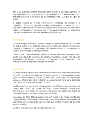 con una cubierta aislante plástica; dicha cubierta est á rodeada por un
segundo conductor, que es un tubo de malla alámbrica, el cuál sirve como
protección contra la interferencia electromagnética (EMI) por sus siglas en
inglés.
El cable coaxial es el más comúnmente instalado de dispositivo a
dispositivo. A cada lugar del usuario le pertenece un conector para
proveer la interfase del usuario, la interfase debe estar puesta cortando el
cable e instalando un conector tipo “T” en las estaciones y un dispositivo
que indique la terminación del segmento (terminador).
Par t renzado
EL cable de par trenzado (twisted pair) es un ejemplo común de un cable
de cobre cubierto de plástico, usado como cable de telecomunicaciones;
aunque el cobre es un buen conductor de electrones, no impide que las
señales electromagnéticas lleguen bien.
Cuando dos cables de cobre conducen señales eléctricas muy cerca, una
cierta cantidad de interferencia electromagnética ocurre; este tipo de
interferencia es llamada “crosstalk”. El trenzado de los cables de cobre
reduce el efecto crosstalk y emisión de señales.
Fibra ópt ica
El cable de fibra óptica está hecho de un vidrio conductor de luz rodeado
de más vidrio llamado cubierta, el centro provee el camino de la luz o la
guía de ondas mientras que la cubierta está compuesta de capas que
varían el efecto del vidrio reflector, la cubierta del vidrio esta diseñada
para refractar el regreso de la luz al centro.
Las fibras ópticas son mucho más pequeñas y más ligeras que los cables de
cobre, por tanto, los cables de fibra óptica pueden cargar más
conductores que todos los tamaños de cable de cobre, los cuales lo
hacen ideal por su ambiente de espacio limitado.
Los cables de fibra óptica pueden ser multimodo o de modo sencillo. Los
cables de fibra óptica de modo sencillo han sido optimizados para permitir
solamente una entrada de luz, mientras que la fibra mult imodal permite
varias entradas.
Los tipos más comunes de fibra óptica incluyen:
 