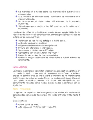 8.3 micrones en el núcleo sobre 125 micrones de la cubierta en el
modo sencillo.
62.5 micrones en el núcleo sobre 125 micrones de la cubierta en el
modo multimodal.
50 micrones en el núcleo sobre 125 micrones de la cubierta
multimodo.
100 micrones en el núcleo sobre 140 micrones de la cubierta en
multimodo.
Las distancias máximas obtenidas para redes locales son de 2000 mts. de
nodo a nodo sin el uso de amplificadores. entre las principales ventajas de
la fibra óptica se encuentran:
Transmisión de voz, video y datos por el mismo canal.
Aplicaciones de alta velocidad.
No genera señales eléctricas ó magnéticas.
Inmune a interferencias y relámpagos.
Tiene un ancho de banda de 200 Mbps.
Compatible con ethernet, token ring y FDDI *
Excelente tolerancia a factores ambientales.
Ofrece la mayor capacidad de adaptación a nuevas normas de
rendimiento.
INALÁMBRICOS
Los medios inalámbricos transmiten y reciben señales electromagnéticas sin
un conductor óptico o eléctrico, técnicamente, la atmósfera de la tierra
provee el camino físico de datos para la mayoría de las transmisiones
inalámbricas, sin embargo, varias formas de ondas electromagnéticas se
usan para transportar señales, las ondas electromagnéticas son
comúnmente referidas como medio; dichos medios inalámbricos son los
siguientes:
Radio – Frecuencias
La opción de aspectos electromagnéticos los cuales son usualmente
considerados como radio frecuencia (RF) reside entre los 10 Khz hasta 1
Ghz.
Características:
Ondas cortas de radio.
Alta frecuencia (VHF) televisión y radio FM.
 