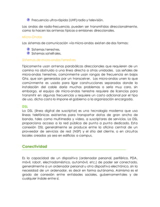 Frecuencia ultra-rápida (UHF) radio y televisión.
Las ondas de radio-frecuencia, pueden ser transmitidas direccionalmente,
como lo hacen las antenas típicas o emisiones direccionales.
Micro-Ondas
Los sistemas de comunicación vía micro-ondas existen de dos formas:
Sistemas terrestres.
Sistemas satelitales.
Sist emas de micro-ondas t errest res
Típicamente usan antenas parabólicas direccionales que requieren de un
camino no obstruido o una línea directa a otras unidades. Las señales de
micro-ondas terrestres, comúnmente usan rangos de frecuencia en bajos
Ghz. que son generados por un transceiver. Las micro-ondas unen lo que
comúnmente es usado para ligar construcciones separadas donde la
instalación del cable daría muchos problemas o sería muy caro, sin
embargo, el equipo de micro-ondas terrestre requiere de licencias para
transmitir en algunas frecuencias y requiere un costo adicional por el tipo
de uso, dicho costo lo impone el gobierno a la organización encargada.
DSL
La DSL (línea digital de suscriptor) es una tecnología moderna que usa
líneas telefónicas existentes para transportar datos de gran ancho de
banda, tales como multimedia y video, a suscriptores de servicios. La DSL
proporciona acceso a la red pública de punto a punto dedicado. Esta
conexión DSL generalmente se produce entre la oficina central de un
proveedor de servicios de red (NSP) y el sitio del cliente, o en circuitos
locales creados ya sea en edificios o campus.
Conectividad
Es la capacidad de un dispositivo (ordenador personal, periférico, PDA,
móvil, robot, electrodoméstico, automóvil, etc.) de poder ser conectado,
generalmente a un ordenador personal u otro dispositivo electrónico, sin la
necesidad de un ordenador, es decir en forma autónoma. Asimismo es el
grado de conexión entre entidades sociales, gubernamentales y de
cualquier índole entre sí.
 