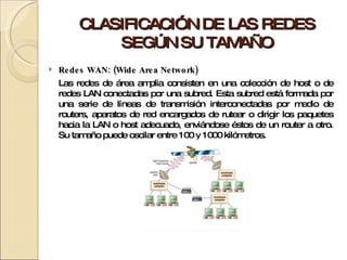 CLASIFICACIÓN DE LAS REDES SEGÚN SU TAMAÑO Redes WAN: (Wide Area Network) Las redes de área amplia consisten en una colección de host o de redes LAN conectadas por una subred. Esta subred está formada por una serie de líneas de transmisión interconectadas por medio de routers, aparatos de red encargados de rutear o dirigir los paquetes hacia la LAN o host adecuado, enviándose éstos de un router a otro. Su tamaño puede oscilar entre 100 y 1000 kilómetros. 