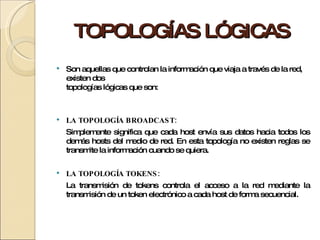 TOPOLOGÍAS LÓGICAS Son aquellas que controlan la información que viaja a través de la red, existen dos topologías lógicas que son: LA TOPOLOGÍA BROADCAST: Simplemente significa que cada host envía sus datos hacia todos los demás hosts del medio de red. En esta topología no existen reglas se transmite la información cuando se quiera. LA TOPOLOGÍA TOKENS: La transmisión de tokens controla el acceso a la red mediante la transmisión de un token electrónico a cada host de forma secuencial. 