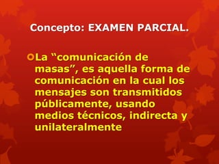 Concepto: EXAMEN PARCIAL.


La “comunicación de
 masas”, es aquella forma de
 comunicación en la cual los
 mensajes son transmitidos
 públicamente, usando
 medios técnicos, indirecta y
 unilateralmente
 