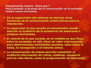 Comunicación masiva ¿Para que ?
 Para Lasswell, el proceso de la comunicación en la sociedad
 realiza cuatro funciones:

 De la supervisión del entorno se derivan otras
  funciones de la comunicación constructivas para la
  interacción.
 Al supervisar lo que sucede el comunicador puede
  advertir al auditorio de la existencia de amenazas o
  peligros inminentes.
 El control de lo que sucede, en la medida en que fluya
  entre la sociedad, es útil, tiene un valor instrumental,
  para determinadas actividades sociales, tales como la
  bolsa, la navegación o el tránsito aéreo.
 La comunicación de masas permite transmitir al
  auditorio información de rutina, habitual, necesaria
  para la vida diaria, como la programación de televisión.
 