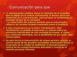 Comunicación para que
 La comunicación confiere status al miembro de la sociedad
  que es objeto de la noticia comunicada, al formar parte del
  contenido de la comunicación, esta persona ve aumentado su
  prestigio dentro de su sociedad.
  - La supervisión del entorno permite que el comunicador
  refuerce las normas sociales existentes entre el auditorio.
 A esta consecuencia se la llama „moralización‟. Esta
  moralización es posible al ejercerse un control sobre los
  miembros individuales de una sociedad de masas, al vigilar
  sus conductas desviadas, con la posibilidad de que están sean
  comunicadas.
 De esta forma la comunicación de masas permite reforzar el
  control social de las grandes sociedades urbanizadas donde el
  anonimato de la ciudad ha debilitado el descubrimiento y
  control de los comportamientos desviados a través de la
  relación personal informal.
 