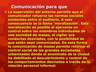 Comunicación para que
 La supervisión del entorno permite que el
  comunicador refuerce las normas sociales
  existentes entre el auditorio. A esta
  consecuencia se la llama „moralización‟. Esta
  moralización es posible al ejercerse un
  control sobre los miembros individuales de
  una sociedad de masas, al vigilar sus
  conductas desviadas, con la posibilidad de
  que están sean comunicadas. De esta forma
  la comunicación de masas permite reforzar el
  control social de las grandes sociedades
  urbanizadas donde el anonimato de la ciudad
  ha debilitado el descubrimiento y control de
  los comportamientos desviados a través de la
  relación personal informal.
 