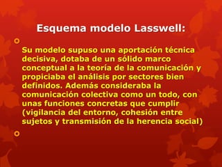 Esquema modelo Lasswell:

    Su modelo supuso una aportación técnica
    decisiva, dotaba de un sólido marco
    conceptual a la teoría de la comunicación y
    propiciaba el análisis por sectores bien
    definidos. Además consideraba la
    comunicación colectiva como un todo, con
    unas funciones concretas que cumplir
    (vigilancia del entorno, cohesión entre
    sujetos y transmisión de la herencia social)

 