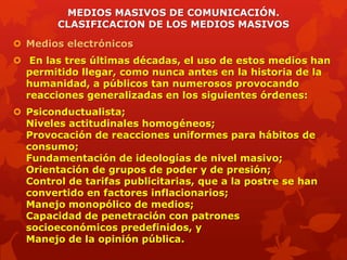 MEDIOS MASIVOS DE COMUNICACIÓN.
        CLASIFICACION DE LOS MEDIOS MASIVOS

 Medios electrónicos
 En las tres últimas décadas, el uso de estos medios han
  permitido llegar, como nunca antes en la historia de la
  humanidad, a públicos tan numerosos provocando
  reacciones generalizadas en los siguientes órdenes:
 Psiconductualista;
  Niveles actitudinales homogéneos;
  Provocación de reacciones uniformes para hábitos de
  consumo;
  Fundamentación de ideologías de nivel masivo;
  Orientación de grupos de poder y de presión;
  Control de tarifas publicitarias, que a la postre se han
  convertido en factores inflacionarios;
  Manejo monopólico de medios;
  Capacidad de penetración con patrones
  socioeconómicos predefinidos, y
  Manejo de la opinión pública.
 