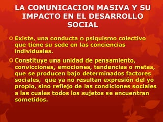 LA COMUNICACION MASIVA Y SU
    IMPACTO EN EL DESARROLLO
             SOCIAL
 Existe, una conducta o psiquismo colectivo
  que tiene su sede en las conciencias
  individuales.
 Constituye una unidad de pensamiento,
  convicciones, emociones, tendencias o metas,
  que se producen bajo determinados factores
  sociales, que ya no resultan expresión del yo
  propio, sino reflejo de las condiciones sociales
  a las cuales todos los sujetos se encuentran
  sometidos.
 