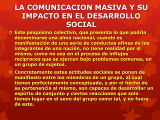 LA COMUNICACION MASIVA Y SU
    IMPACTO EN EL DESARROLLO
             SOCIAL
 Este psiquismo colectivo, que presenta lo que podría
  denominarse una alma nacional, cuando es
  manifestación de una serie de conductas afines de los
  integrantes de una nación, no tiene realidad por si
  mismo, como no sea en el proceso de influjos
  recíprocos que se ejercen bajo problemas comunes, en
  un grupo de sujetos.
 Concretamente estas actitudes sociales se ponen de
  manifiesto entre los miembros de un grupo, al cual
  tienen perfectamente conceptuado, y por el hecho de
  su pertenencia al mismo, son capaces de desarrollar un
  espíritu de conjunto y ciertas reacciones que solo
  tienen lugar en el seno del grupo como tal, y no fuera
  de este.
 
