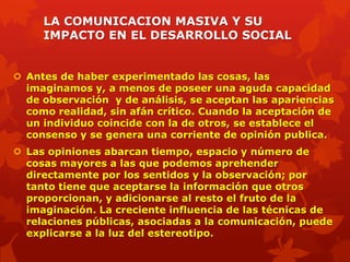 LA COMUNICACION MASIVA Y SU
     IMPACTO EN EL DESARROLLO SOCIAL


 Antes de haber experimentado las cosas, las
  imaginamos y, a menos de poseer una aguda capacidad
  de observación y de análisis, se aceptan las apariencias
  como realidad, sin afán crítico. Cuando la aceptación de
  un individuo coincide con la de otros, se establece el
  consenso y se genera una corriente de opinión publica.
 Las opiniones abarcan tiempo, espacio y número de
  cosas mayores a las que podemos aprehender
  directamente por los sentidos y la observación; por
  tanto tiene que aceptarse la información que otros
  proporcionan, y adicionarse al resto el fruto de la
  imaginación. La creciente influencia de las técnicas de
  relaciones públicas, asociadas a la comunicación, puede
  explicarse a la luz del estereotipo.
 