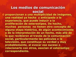 Los medios de comunicación
               social
 proporcionan a una multiplicidad de imágenes,
  una realidad ya hecha y anticipada a la
  experiencia, que puede inducir a la
  proliferación de estereotipos. De hecho,
  muchas personas no tienen otro concepto de
  alguna etapa histórica, de algún acontecimiento
  o de la interpretación de un hecho, más allá de
  la que recibieron al través de la comunicación
  social, particularmente las películas o la
  televisión, que constituye su verdad y muy
  probablemente, al evocar ese suceso o
  relacionarlo con otros, asocian el estereotipo
  correspondiente.
 