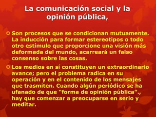 La comunicación social y la
           opinión pública,

 Son procesos que se condicionan mutuamente.
  La inducción para formar estereotipos o todo
  otro estímulo que proporcione una visión más
  deformada del mundo, acarreará un falso
  consenso sobre las cosas.
 Los medios en sí constituyen un extraordinario
  avance; pero el problema radica en su
  operación y en el contenido de los mensajes
  que trasmiten. Cuando algún periódico se ha
  ufanado de que “forma de opinión pública”.,
  hay que comenzar a preocuparse en serio y
  meditar.
 