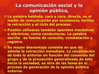 La comunicación social y la
           opinión pública,
 La palabra hablada, cara a cara, directa, es el
  medio de comunicación por excelencia; facilita
  la retracción y el ciclo del proceso.
 Pueden utilizarse también aparatos mecánicos
  o eléctricos, como conductores. La palabra
  escrita es fuente de consulta, constatación y
  registro.
 Su mayor desventaja consiste en que no
  admite la retracción inmediata. La canalización
  de todo lo anterior en función del consenso del
  grupo y de la proyección generalizada de este
  hacia la sociedad, es otra de las fases en el
  proceso de generación de la opinión pública
  externa.
 