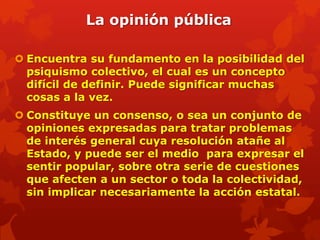 La opinión pública

 Encuentra su fundamento en la posibilidad del
  psiquismo colectivo, el cual es un concepto
  difícil de definir. Puede significar muchas
  cosas a la vez.
 Constituye un consenso, o sea un conjunto de
  opiniones expresadas para tratar problemas
  de interés general cuya resolución atañe al
  Estado, y puede ser el medio para expresar el
  sentir popular, sobre otra serie de cuestiones
  que afecten a un sector o toda la colectividad,
  sin implicar necesariamente la acción estatal.
 