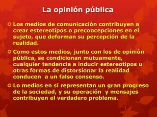 La opinión pública

 Los medios de comunicación contribuyen a
  crear estereotipos o preconcepciones en el
  sujeto, que deforman su percepción de la
  realidad.
 Como estos medios, junto con los de opinión
  pública, se condicionan mutuamente,
  cualquier tendencia a inducir estereotipos u
  otras formas de distorsionar la realidad
  conducen a un falso consenso.
 Lo medios en sí representan un gran progreso
  de la sociedad, y su operación y mensajes
  contribuyen el verdadero problema.
 