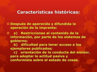 Características históricas:

 Después de aparecida y difundida la
  operación de la imprenta:
     a) Restricciones al contenido de la
    información, por parte de los sistemas de
    gobierno;
      b) dificultad para tener acceso a los
    ejemplares publicados;
      c) orientación de la conducta del emisor,
    para adoptar la actitud pasiva y
    conformista sobre el estado de cosas.
 