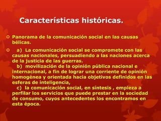 Características históricas.

 Panorama de la comunicación social en las causas
  bélicas.
     a) La comunicación social se compromete con las
    causas nacionales, persuadiendo a las naciones acerca
    de la justicia de las guerras.
      b) movilización de la opinión pública nacional e
    internacional, a fin de lograr una corriente de opinión
    homogénea y orientada hacia objetivos definidos en las
    esferas de inteligencia,
      c) la comunicación social, en síntesis , empieza a
    perfilar los servicios que puede prestar en la sociedad
    de consumo, cuyos antecedentes los encontramos en
    esta época.
 