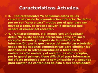 Características Actuales.
 3. - Indirectamente: Ya hablamos antes de las
  características de la comunicación indirecta. Se define
  por no ser “cara a cara” motivo por el que, para ser
  llevada a cabo, es preciso salvar la distancia que
  separa al emisor del receptor.
 4. - Unilateralmente, o al menos con un feedback
  débil: No existe apenas interacción entre emisor y
  receptor durante y después de la emisión de la
  información, por lo que carece del medio característico
  usado en las cadenas comunicativas para eliminar las
  disonancias: la retroalimentación o feedback. El
  emisor es sólo emisor y el receptor es sólo receptor,
  por lo que el primero tiene dificultad para informarse
  del efecto producido por la comunicación y el segundo
  para ajustar los contenidos de ésta a sus necesidades
 
