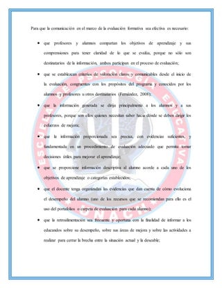 Para que la comunicación en el marco de la evaluación formativa sea efectiva es necesario:
 que profesores y alumnos compartan los objetivos de aprendizaje y sus
comprensiones para tener claridad de lo que se evalúa, porque no sólo son
destinatarios de la información, ambos participan en el proceso de evaluación;
 que se establezcan criterios de valoración claros y comunicables desde el inicio de
la evaluación, congruentes con los propósitos del programa y conocidos por los
alumnos y profesores u otros destinatarios (Fernández, 2008);
 que la información generada se dirija principalmente a los alumnos y a sus
profesores, porque son ellos quienes necesitan saber hacia dónde se deben dirigir los
esfuerzos de mejora;
 que la información proporcionada sea precisa, con evidencias suficientes, y
fundamentada en un procedimiento de evaluación adecuado que permita tomar
decisiones útiles para mejorar el aprendizaje;
 que se proporcione información descriptiva al alumno acorde a cada uno de los
objetivos de aprendizaje o categorías establecidos;
 que el docente tenga organizadas las evidencias que dan cuenta de cómo evoluciona
el desempeño del alumno (uno de los recursos que se recomiendan para ello es el
uso del portafolios o carpeta de evaluación para cada alumno);
 que la retroalimentación sea frecuente y oportuna con la finalidad de informar a los
educandos sobre su desempeño, sobre sus áreas de mejora y sobre las actividades a
realizar para cerrar la brecha entre la situación actual y la deseable;
 