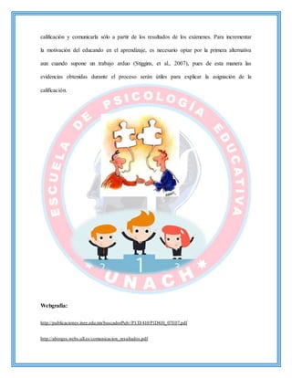calificación y comunicarla sólo a partir de los resultados de los exámenes. Para incrementar
la motivación del educando en el aprendizaje, es necesario optar por la primera alternativa
aun cuando supone un trabajo arduo (Stiggins, et al., 2007), pues de esta manera las
evidencias obtenidas durante el proceso serán útiles para explicar la asignación de la
calificación.
Webgrafía:
http://publicaciones.inee.edu.mx/buscadorPub//P1/D/410/P1D410_07E07.pdf
http://aborges.webs.ull.es/comunicacion_resultados.pdf
 