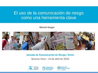 El uso de la comunicación de riesgo
como una herramienta clave
Jornada de Comunicación de Riesgo / Crisis
Buenos Aires - 14 de abril de 2016
Maricel Seeger
 