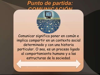 Punto de partida:
      COMUNICACIÓN



 Comunicar significa poner en común e
implica compartir en un contexto social
    determinado y con una historia
 particular. O sea, es un proceso ligado
   al comportamiento humano y a las
       estructuras de la sociedad.
 