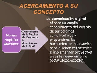 ACERCAMIENTO A SU
               CONCEPTO
                              La comunicación digital
                                ofrece un amplio
                                conocimiento del cambio
           • Investigadora      de paradigmas
 Norma       de la Facultad
             de Ciencias de
                                comunicativos y
Angélica     la                 proporciona las
Martínez     Comunicación       herramientas necesarias
             de la BUAP.
                                para diseñar estrategias
                                e implementar proyectos
                                en este nuevo entorno
                                (COMUNICACIÓN).
 