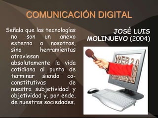 COMUNICACIÓN DIGITAL
Señala que las tecnologías         JOSÉ LUIS
 no    son    un    anexo    MOLINUEVO (2004)
 externo a nosotros,
 sino        herramientas
 atraviesan
 absolutamente la vida
 cotidiana al punto de
 terminar siendo co-
 constitutivas          de
 nuestra subjetividad y
 objetividad y, por ende,
 de nuestras sociedades.
 