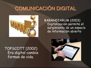 COMUNICACIÓN DIGITAL

                      BARANDIARUM (2003)
                       Digitalización permite el
                       surgimiento de un espacio
                       de información abierto




TOPSCOTT (2002)
 Era digital cambia
 formas de vida.
 
