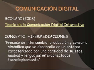 COMUNICACIÓN DIGITAL
SCOLARI (2008)
Teoría de la Comunicación Digital Interactiva


CONCEPTO: HIPERMEDIACIONES
“Proceso de intercambio, producción y consumo
  simbólico que se desarrolla en un entorno
  caracterizado por una cantidad de sujetos,
  medios y lenguajes interconectados
  tecnológicamente”
 