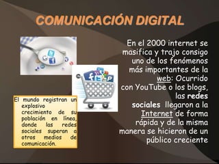 COMUNICACIÓN DIGITAL
                             En el 2000 internet se
                            masifica y trajo consigo
                              uno de los fenómenos
                             más importantes de la
                                      web: Ocurrido
                           con YouTube o los blogs,
El mundo registran un
                                           las redes
   explosivo                  sociales llegaron a la
   crecimiento de su             Internet de forma
   población en línea,
   donde     las   redes       rápida y de la misma
   sociales superan a      manera se hicieron de un
   otros    medios    de
   comunicación.
                                   público creciente
 