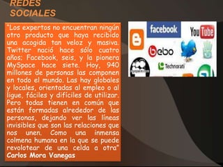 REDES
SOCIALES
“Los expertos no encuentran ningún
otro producto que haya recibido
una acogida tan veloz y masiva.
Twitter nació hace sólo cuatro
años; Facebook, seis, y la pionera
MySpace hace siete. Hoy, 940
millones de personas las componen
en todo el mundo. Las hay globales
y locales, orientadas al empleo o al
ligue, fáciles y difíciles de utilizar.
Pero todas tienen en común que
están formadas alrededor de las
personas, dejando ver las líneas
invisibles que son las relaciones que
nos unen. Como una inmensa
colmena humana en la que se puede
revolotear de una celda a otra”
Carlos Mora Vanegas
 