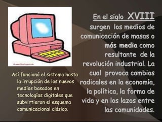 En el siglo   XVIII
                                 surgen los medios de
                              comunicación de masas o
                                       más media como
                                       resultante de la
                               revolución industrial. La
Así funcionó el sistema hasta    cual provoca cambios
  la irrupción de los nuevos radicales en la economía,
  medios basados en
                                la política, la forma de
  tecnologías digitales que
  subvirtieron el esquema     vida y en los lazos entre
  comunicacional clásico.              las comunidades.
 