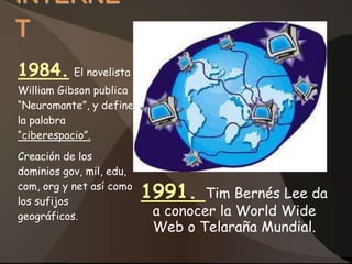 INTERNE
T
1984. El novelista
William Gibson publica
“Neuromante”, y define
la palabra
“ciberespacio”.
Creación de los
dominios gov, mil, edu,
com, org y net así como
los sufijos
                          1991.    Tim Bernés Lee da
geográficos.               a conocer la World Wide
                           Web o Telaraña Mundial.
 